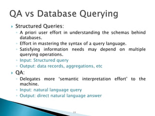  Structured Queries:
◦ A priori user effort in understanding the schemas behind
databases.
◦ Effort in mastering the syntax of a query language.
◦ Satisfying information needs may depend on multiple
querying operations.
◦ Input: Structured query
◦ Output: data records, aggregations, etc
 QA:
◦ Delegates more ‘semantic interpretation effort’ to the
machine.
◦ Input: natural language query
◦ Output: direct natural language answer
11
 