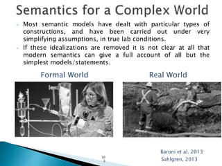 • Most semantic models have dealt with particular types of
constructions, and have been carried out under very
simplifying assumptions, in true lab conditions.
• If these idealizations are removed it is not clear at all that
modern semantics can give a full account of all but the
simplest models/statements.
Sahlgren, 2013
Formal World Real World
10
3
Baroni et al. 2013
 