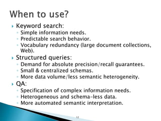  Keyword search:
◦ Simple information needs.
◦ Predictable search behavior.
◦ Vocabulary redundancy (large document collections,
Web).
 Structured queries:
◦ Demand for absolute precision/recall guarantees.
◦ Small & centralized schemas.
◦ More data volume/less semantic heterogeneity.
 QA:
◦ Specification of complex information needs.
◦ Heterogeneous and schema-less data.
◦ More automated semantic interpretation.
12
 