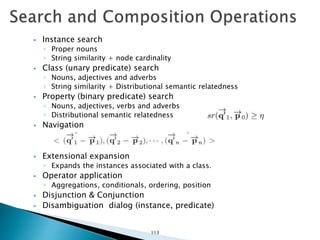  Instance search
◦ Proper nouns
◦ String similarity + node cardinality
 Class (unary predicate) search
◦ Nouns, adjectives and adverbs
◦ String similarity + Distributional semantic relatedness
 Property (binary predicate) search
◦ Nouns, adjectives, verbs and adverbs
◦ Distributional semantic relatedness
 Navigation
 Extensional expansion
◦ Expands the instances associated with a class.
 Operator application
◦ Aggregations, conditionals, ordering, position
 Disjunction & Conjunction
 Disambiguation dialog (instance, predicate)
113
 