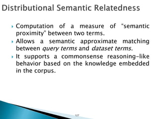  Computation of a measure of “semantic
proximity” between two terms.
 Allows a semantic approximate matching
between query terms and dataset terms.
 It supports a commonsense reasoning-like
behavior based on the knowledge embedded
in the corpus.
127
 