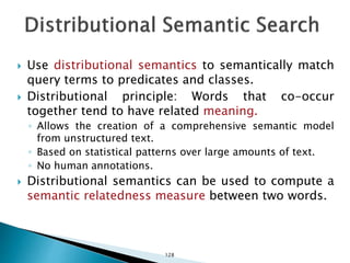  Use distributional semantics to semantically match
query terms to predicates and classes.
 Distributional principle: Words that co-occur
together tend to have related meaning.
◦ Allows the creation of a comprehensive semantic model
from unstructured text.
◦ Based on statistical patterns over large amounts of text.
◦ No human annotations.
 Distributional semantics can be used to compute a
semantic relatedness measure between two words.
128
 