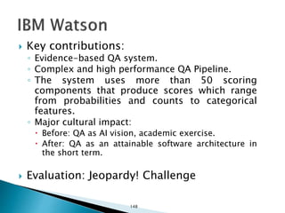  Key contributions:
◦ Evidence-based QA system.
◦ Complex and high performance QA Pipeline.
◦ The system uses more than 50 scoring
components that produce scores which range
from probabilities and counts to categorical
features.
◦ Major cultural impact:
 Before: QA as AI vision, academic exercise.
 After: QA as an attainable software architecture in
the short term.
 Evaluation: Jeopardy! Challenge
148
 