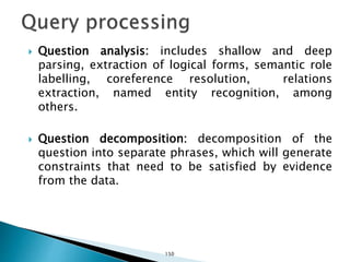  Question analysis: includes shallow and deep
parsing, extraction of logical forms, semantic role
labelling, coreference resolution, relations
extraction, named entity recognition, among
others.
 Question decomposition: decomposition of the
question into separate phrases, which will generate
constraints that need to be satisfied by evidence
from the data.
150
 