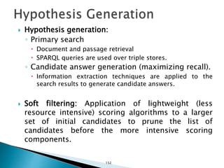  Hypothesis generation:
◦ Primary search
 Document and passage retrieval
 SPARQL queries are used over triple stores.
◦ Candidate answer generation (maximizing recall).
 Information extraction techniques are applied to the
search results to generate candidate answers.
 Soft filtering: Application of lightweight (less
resource intensive) scoring algorithms to a larger
set of initial candidates to prune the list of
candidates before the more intensive scoring
components.
152
 