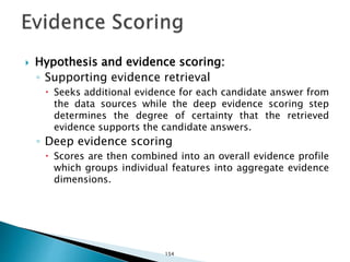 Hypothesis and evidence scoring:
◦ Supporting evidence retrieval
 Seeks additional evidence for each candidate answer from
the data sources while the deep evidence scoring step
determines the degree of certainty that the retrieved
evidence supports the candidate answers.
◦ Deep evidence scoring
 Scores are then combined into an overall evidence profile
which groups individual features into aggregate evidence
dimensions.
154
 