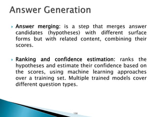  Answer merging: is a step that merges answer
candidates (hypotheses) with different surface
forms but with related content, combining their
scores.
 Ranking and confidence estimation: ranks the
hypotheses and estimate their confidence based on
the scores, using machine learning approaches
over a training set. Multiple trained models cover
different question types.
156
 