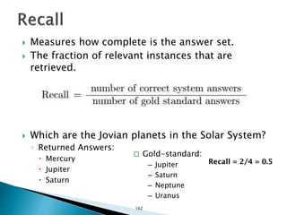  Measures how complete is the answer set.
 The fraction of relevant instances that are
retrieved.
 Which are the Jovian planets in the Solar System?
◦ Returned Answers:
 Mercury
 Jupiter
 Saturn
 Gold-standard:
– Jupiter
– Saturn
– Neptune
– Uranus
Recall = 2/4 = 0.5
162
 