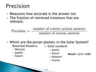  Measures how accurate is the answer set.
 The fraction of retrieved instances that are
relevant.
 Which are the Jovian planets in the Solar System?
◦ Returned Answers:
 Mercury
 Jupiter
 Saturn
 Gold-standard:
– Jupiter
– Saturn
– Neptune
– Uranus
Recall = 2/3 = 0.67
163
 