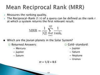  Measures the ranking quality.
 The Reciprocal-Rank (1/r) of a query can be defined as the rank r
at which a system returns the first relevant result.
 Which are the Jovian planets in the Solar System?
 Returned Answers:
– Mercury
– Jupiter
– Saturn
 Gold-standard:
– Jupiter
– Saturn
– Neptune
– Uranus
rr = 1/2 = 0.5
164
 