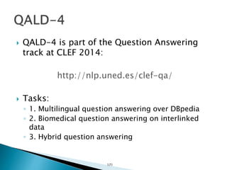  QALD-4 is part of the Question Answering
track at CLEF 2014:
http://nlp.uned.es/clef-qa/
 Tasks:
◦ 1. Multilingual question answering over DBpedia
◦ 2. Biomedical question answering on interlinked
data
◦ 3. Hybrid question answering
171
 