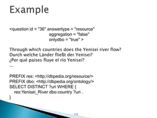 <question id = "36" answertype = "resource"
aggregation = "false"
onlydbo = "true" >
Through which countries does the Yenisei river flow?
Durch welche Länder fließt der Yenisei?
¿Por qué países fluye el río Yenisei?
...
PREFIX res: <http://dbpedia.org/resource/>
PREFIX dbo: <http://dbpedia.org/ontology/>
SELECT DISTINCT ?uri WHERE {
res:Yenisei_River dbo:country ?uri .
}
173
 