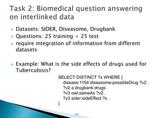  Datasets: SIDER, Diseasome, Drugbank
 Questions: 25 training + 25 test
 require integration of information from different
datasets
 Example: What is the side effects of drugs used for
Tuberculosis?
SELECT DISTINCT ?x WHERE {
disease:1154 diseasome:possibleDrug ?v2 .
?v2 a drugbank:drugs .
?v3 owl:sameAs ?v2 .
?v3 sider:sideEffect ?x .
}
174
 