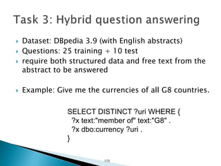  Dataset: DBpedia 3.9 (with English abstracts)
 Questions: 25 training + 10 test
 require both structured data and free text from the
abstract to be answered
 Example: Give me the currencies of all G8 countries.
SELECT DISTINCT ?uri WHERE {
?x text:"member of" text:"G8" .
?x dbo:currency ?uri .
}
175
 