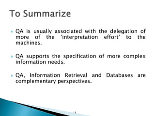  QA is usually associated with the delegation of
more of the ‘interpretation effort’ to the
machines.
 QA supports the specification of more complex
information needs.
 QA, Information Retrieval and Databases are
complementary perspectives.
18
 
