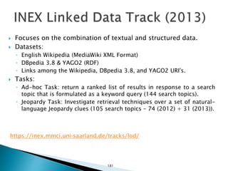  Focuses on the combination of textual and structured data.
 Datasets:
◦ English Wikipedia (MediaWiki XML Format)
◦ DBpedia 3.8 & YAGO2 (RDF)
◦ Links among the Wikipedia, DBpedia 3.8, and YAGO2 URI's.
 Tasks:
◦ Ad-hoc Task: return a ranked list of results in response to a search
topic that is formulated as a keyword query (144 search topics).
◦ Jeopardy Task: Investigate retrieval techniques over a set of natural-
language Jeopardy clues (105 search topics – 74 (2012) + 31 (2013)).
https://inex.mmci.uni-saarland.de/tracks/lod/
181
 