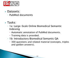  Datasets:
◦ PubMed documents
 Tasks:
◦ 1a: Large-Scale Online Biomedical Semantic
Indexing
 Automatic annotation of PubMed documents.
 Training data is provided.
◦ 1b: Introductory Biomedical Semantic QA
 300 questions and related material (concepts, triples
and golden answers).
187
 