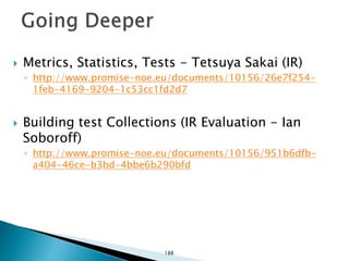  Metrics, Statistics, Tests - Tetsuya Sakai (IR)
◦ http://www.promise-noe.eu/documents/10156/26e7f254-
1feb-4169-9204-1c53cc1fd2d7
 Building test Collections (IR Evaluation - Ian
Soboroff)
◦ http://www.promise-noe.eu/documents/10156/951b6dfb-
a404-46ce-b3bd-4bbe6b290bfd
188
 