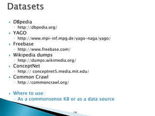  DBpedia
◦ http://dbpedia.org/
 YAGO
◦ http://www.mpi-inf.mpg.de/yago-naga/yago/
 Freebase
◦ http://www.freebase.com/
 Wikipedia dumps
◦ http://dumps.wikimedia.org/
 ConceptNet
◦ http:// conceptnet5.media.mit.edu/
 Common Crawl
◦ http://commoncrawl.org/
 Where to use:
◦ As a commonsense KB or as a data source
190
 