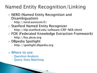  NERD (Named Entity Recognition and
Disambiguation)
◦ http://nerd.eurecom.fr/
 Stanford Named Entity Recognizer
◦ http://nlp.stanford.edu/software/CRF-NER.shtml
 FOX (Federated Knowledge Extraction Framework)
◦ http://fox.aksw.org
 DBpedia Spotlight
◦ http://spotlight.dbpedia.org
 Where to use:
◦ Question Analysis
◦ Query-Data Matching
196
 