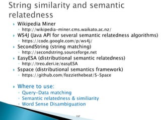  Wikipedia Miner
◦ http://wikipedia-miner.cms.waikato.ac.nz/
 WS4J (Java API for several semantic relatedness algorithms)
◦ https://code.google.com/p/ws4j/
 SecondString (string matching)
◦ http://secondstring.sourceforge.net
 EasyESA (distributional semantic relatedness)
◦ http://treo.deri.ie/easyESA
 Sspace (distributional semantics framework)
◦ https://github.com/fozziethebeat/S-Space
 Where to use:
◦ Query-Data matching
◦ Semantic relatedness & similiarity
◦ Word Sense Disambiguation
197
 