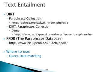  DIRT
◦ Paraphrase Collection:
 http://aclweb.org/aclwiki/index.php?title
◦ DIRT_Paraphrase_Collection
 Demo:
 http://demo.patrickpantel.com/demos/lexsem/paraphrase.htm
 PPDB (The Paraphrase Database)
◦ http://www.cis.upenn.edu/~ccb/ppdb/
 Where to use:
◦ Query-Data matching
198
 