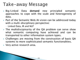  Big/Linked Data demand new principled semantic
approaches to cope with the scale and heterogeneity of
data.
 Part of the Semantic Web/AI vision can be addressed today
with a multi-disciplinary perspective:
◦ Linked Data, IR and NLP
 The multidiscipinarity of the QA problem can serve show
what semantic computing have achieved and can be
transported to other information system types.
 Challenges are moving from the construction of basic QA
systems to more sophisticated semantic functionalities.
 Very active research area.
202
 