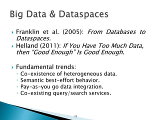  Franklin et al. (2005): From Databases to
Dataspaces.
 Helland (2011): If You Have Too Much Data,
then “Good Enough” Is Good Enough.
 Fundamental trends:
◦ Co-existence of heterogeneous data.
◦ Semantic best-effort behavior.
◦ Pay-as-you go data integration.
◦ Co-existing query/search services.
23
 