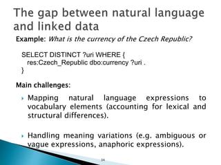 Example: What is the currency of the Czech Republic?
SELECT DISTINCT ?uri WHERE {
res:Czech_Republic dbo:currency ?uri .
}
Main challenges:
 Mapping natural language expressions to
vocabulary elements (accounting for lexical and
structural differences).
 Handling meaning variations (e.g. ambiguous or
vague expressions, anaphoric expressions).
34
 