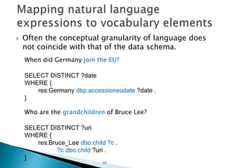  Often the conceptual granularity of language does
not coincide with that of the data schema.
When did Germany join the EU?
SELECT DISTINCT ?date
WHERE {
res:Germany dbp:accessioneudate ?date .
}
Who are the grandchildren of Bruce Lee?
SELECT DISTINCT ?uri
WHERE {
res:Bruce_Lee dbo:child ?c .
?c dbo:child ?uri .
}
37
 