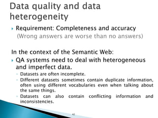  Requirement: Completeness and accuracy
(Wrong answers are worse than no answers)
In the context of the Semantic Web:
 QA systems need to deal with heterogeneous
and imperfect data.
◦ Datasets are often incomplete.
◦ Different datasets sometimes contain duplicate information,
often using different vocabularies even when talking about
the same things.
◦ Datasets can also contain conflicting information and
inconsistencies.
42
 