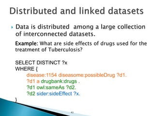  Data is distributed among a large collection
of interconnected datasets.
Example: What are side effects of drugs used for the
treatment of Tuberculosis?
SELECT DISTINCT ?x
WHERE {
disease:1154 diseasome:possibleDrug ?d1.
?d1 a drugbank:drugs .
?d1 owl:sameAs ?d2.
?d2 sider:sideEffect ?x.
}
43
 