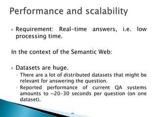  Requirement: Real-time answers, i.e. low
processing time.
In the context of the Semantic Web:
 Datasets are huge.
◦ There are a lot of distributed datasets that might be
relevant for answering the question.
◦ Reported performance of current QA systems
amounts to ~20-30 seconds per question (on one
dataset).
44
 