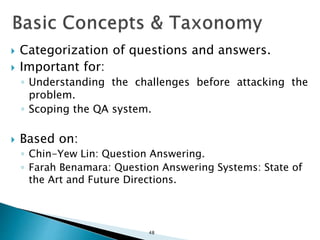  Categorization of questions and answers.
 Important for:
◦ Understanding the challenges before attacking the
problem.
◦ Scoping the QA system.
 Based on:
◦ Chin-Yew Lin: Question Answering.
◦ Farah Benamara: Question Answering Systems: State of
the Art and Future Directions.
48
 