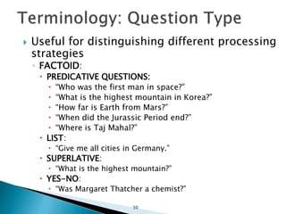  Useful for distinguishing different processing
strategies
◦ FACTOID:
 PREDICATIVE QUESTIONS:
 “Who was the first man in space?”
 “What is the highest mountain in Korea?”
 “How far is Earth from Mars?”
 “When did the Jurassic Period end?”
 “Where is Taj Mahal?”
 LIST:
 “Give me all cities in Germany.”
 SUPERLATIVE:
 “What is the highest mountain?”
 YES-NO:
 “Was Margaret Thatcher a chemist?”
50
 