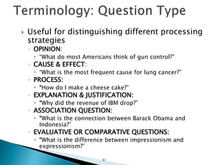  Useful for distinguishing different processing
strategies
◦ OPINION:
 “What do most Americans think of gun control?”
◦ CAUSE & EFFECT:
 “What is the most frequent cause for lung cancer?”
◦ PROCESS:
 “How do I make a cheese cake?”
◦ EXPLANATION & JUSTIFICATION:
 “Why did the revenue of IBM drop?”
◦ ASSOCIATION QUESTION:
 “What is the connection between Barack Obama and
Indonesia?”
◦ EVALUATIVE OR COMPARATIVE QUESTIONS:
 “What is the difference between impressionism and
expressionism?”
51
 