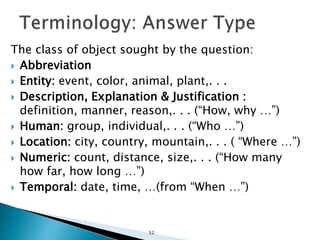 The class of object sought by the question:
 Abbreviation
 Entity: event, color, animal, plant,. . .
 Description, Explanation & Justification :
definition, manner, reason,. . . (“How, why …”)
 Human: group, individual,. . . (“Who …”)
 Location: city, country, mountain,. . . ( “Where …”)
 Numeric: count, distance, size,. . . (“How many
how far, how long …”)
 Temporal: date, time, …(from “When …”)
52
 
