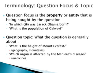  Question focus is the property or entity that is
being sought by the question
◦ “In which city was Barack Obama born?”
◦ “What is the population of Galway?”
 Question topic: What the question is generally
about :
◦ “What is the height of Mount Everest?”
 (geography, mountains)
◦ “Which organ is affected by the Meniere’s disease?”
 (medicine)
53
 