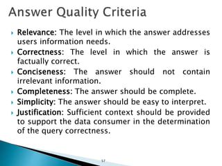  Relevance: The level in which the answer addresses
users information needs.
 Correctness: The level in which the answer is
factually correct.
 Conciseness: The answer should not contain
irrelevant information.
 Completeness: The answer should be complete.
 Simplicity: The answer should be easy to interpret.
 Justification: Sufficient context should be provided
to support the data consumer in the determination
of the query correctness.
57
 