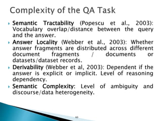 Semantic Tractability (Popescu et al., 2003):
Vocabulary overlap/distance between the query
and the answer.
 Answer Locality (Webber et al., 2003): Whether
answer fragments are distributed across different
document fragments / documents or
datasets/dataset records.
 Derivability (Webber et al, 2003): Dependent if the
answer is explicit or implicit. Level of reasoning
dependency.
 Semantic Complexity: Level of ambiguity and
discourse/data heterogeneity.
60
 