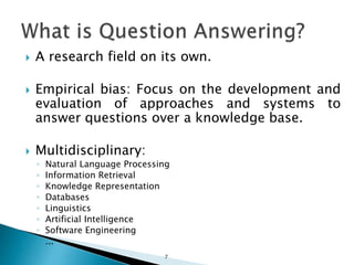  A research field on its own.
 Empirical bias: Focus on the development and
evaluation of approaches and systems to
answer questions over a knowledge base.
 Multidisciplinary:
◦ Natural Language Processing
◦ Information Retrieval
◦ Knowledge Representation
◦ Databases
◦ Linguistics
◦ Artificial Intelligence
◦ Software Engineering
◦ ...
7
 