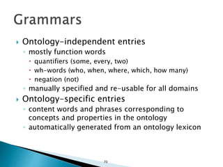 70
 Ontology-independent entries
◦ mostly function words
 quantifiers (some, every, two)
 wh-words (who, when, where, which, how many)
 negation (not)
◦ manually specified and re-usable for all domains
 Ontology-specific entries
◦ content words and phrases corresponding to
concepts and properties in the ontology
◦ automatically generated from an ontology lexicon
 