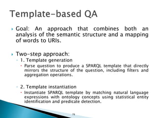  Goal: An approach that combines both an
analysis of the semantic structure and a mapping
of words to URIs.
 Two-step approach:
◦ 1. Template generation
 Parse question to produce a SPARQL template that directly
mirrors the structure of the question, including filters and
aggregation operations.
◦ 2. Template instantiation
 Instantiate SPARQL template by matching natural language
expressions with ontology concepts using statistical entity
identification and predicate detection.
78
 