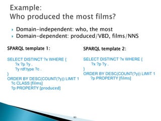  Domain-independent: who, the most
 Domain-dependent: produced/VBD, films/NNS
SPARQL template 1:
SELECT DISTINCT ?x WHERE {
?x ?p ?y .
?y rdf:type ?c .
}
ORDER BY DESC(COUNT(?y)) LIMIT 1
?c CLASS [films]
?p PROPERTY [produced]
SPARQL template 2:
SELECT DISTINCT ?x WHERE {
?x ?p ?y .
}
ORDER BY DESC(COUNT(?y)) LIMIT 1
?p PROPERTY [films]
83
 