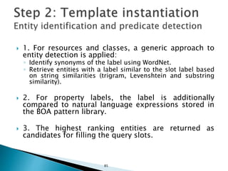 1. For resources and classes, a generic approach to
entity detection is applied:
◦ Identify synonyms of the label using WordNet.
◦ Retrieve entities with a label similar to the slot label based
on string similarities (trigram, Levenshtein and substring
similarity).
 2. For property labels, the label is additionally
compared to natural language expressions stored in
the BOA pattern library.
 3. The highest ranking entities are returned as
candidates for filling the query slots.
85
 