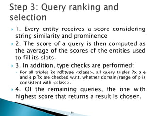  1. Every entity receives a score considering
string similarity and prominence.
 2. The score of a query is then computed as
the average of the scores of the entities used
to fill its slots.
 3. In addition, type checks are performed:
◦ For all triples ?x rdf:type <class>, all query triples ?x p e
and e p ?x are checked w.r.t. whether domain/range of p is
consistent with <class>.
 4. Of the remaining queries, the one with
highest score that returns a result is chosen.
88
 