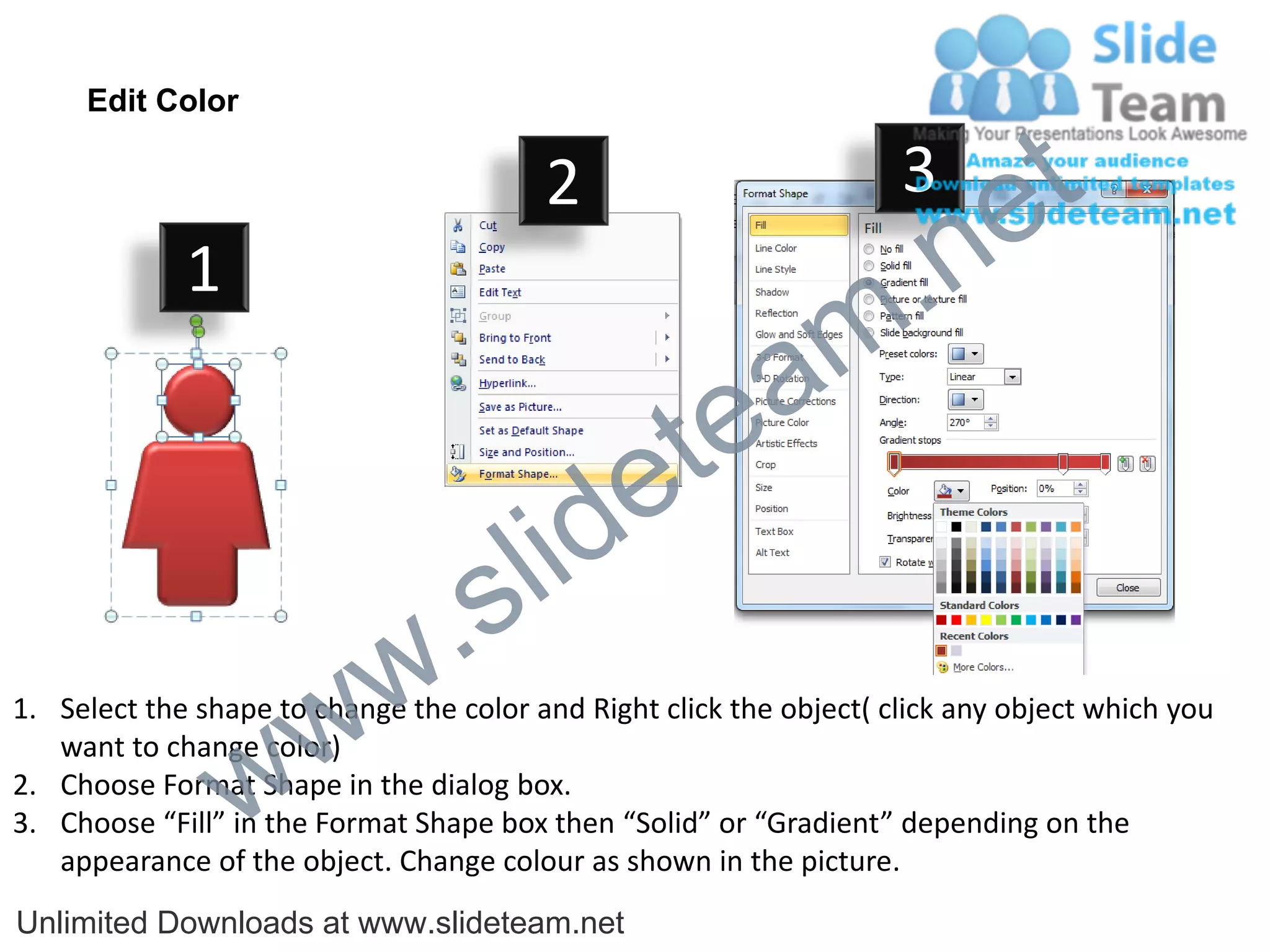 Edit Color

                                         2                           3
                                                                             e t
             1
                                                                m .n
                                                  tea
                                        id      e
                              .     s l
                   w        w
1. Select the shape to change the color and Right click the object( click any object which you


                 w
   want to change color)
2. Choose Format Shape in the dialog box.
3. Choose “Fill” in the Format Shape box then “Solid” or “Gradient” depending on the
   appearance of the object. Change colour as shown in the picture.
Unlimited Downloads at www.slideteam.net
 