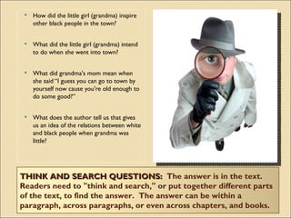    How did the little girl (grandma) inspire
     other black people in the town?


    What did the little girl (grandma) intend
     to do when she went into town?


    What did grandma's mom mean when
     she said “I guess you can go to town by
     yourself now cause you're old enough to
     do some good?”


    What does the author tell us that gives
     us an idea of the relations between white
     and black people when grandma was
     little?




THINK AND SEARCH QUESTIONS:  The answer is in the text. 
Readers need to "think and search," or put together different parts
of the text, to find the answer.  The answer can be within a
paragraph, across paragraphs, or even across chapters, and books.
 
