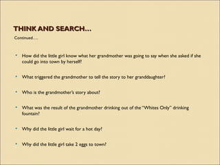 THINK AND SEARCH…
Continued….



   How did the little girl know what her grandmother was going to say when she asked if she
    could go into town by herself?

   What triggered the grandmother to tell the story to her granddaughter?


   Who is the grandmother’s story about?


   What was the result of the grandmother drinking out of the “Whites Only” drinking
    fountain?

   Why did the little girl wait for a hot day?

   Why did the little girl take 2 eggs to town?
 