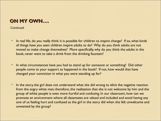 ON MY OWN….
Continued



   In real life, do you really think it is possible for children to inspire change?  If so, what kinds
    of things have you seen children inspire adults to do?  Why do you think adults are not
    moved to make change themselves?  More specifically, why do you think the adults in the
    book, never went to take a drink from the drinking fountain?

   In what circumstances have you had to stand up for someone or something?  Did other
    people come to your support as happened in the book?  If not, how would that have
    changed your conviction in what you were standing up for?

   In the story, the girl does not understand what she did wrong to elicit the negative reaction
    from the angry white man; therefore, the realization that she is not welcome by him and the
    group of white people is even more hurtful and confusing. In our classroom, how can we
    promote an environment where all classmates are valued and included and avoid having any
    one of us feeling hurt and confused as the girl in the story did when she felt unwelcome and
    unwanted by the group?
 